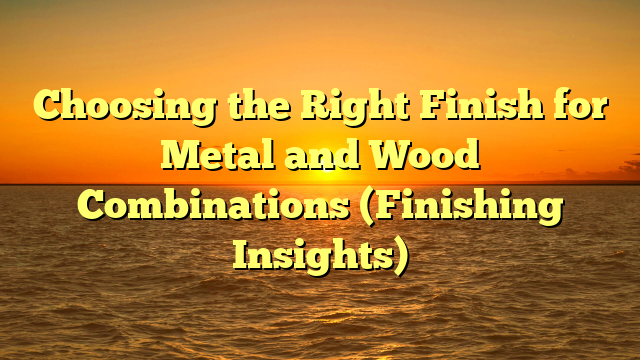 Choosing the Right Finish for Metal and Wood Combinations (Finishing Insights)