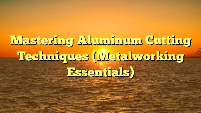 Mastering Aluminum Cutting Techniques (Metalworking Essentials)