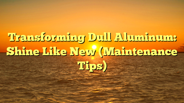Transforming Dull Aluminum: Shine Like New (Maintenance Tips)